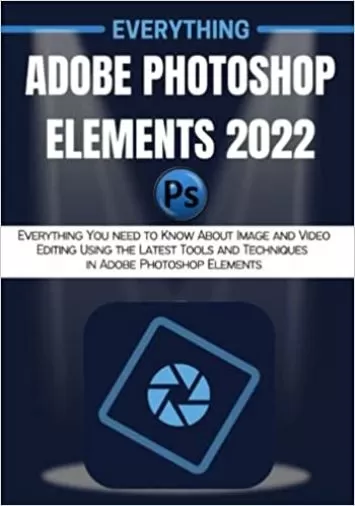 EVERYTHING ADOBE PHOTOSHOP ELEMENTS 2022: Everything You need to Know About Image and Video Editing Using the Latest Tools and Techniques in Adobe Photoshop Elements
